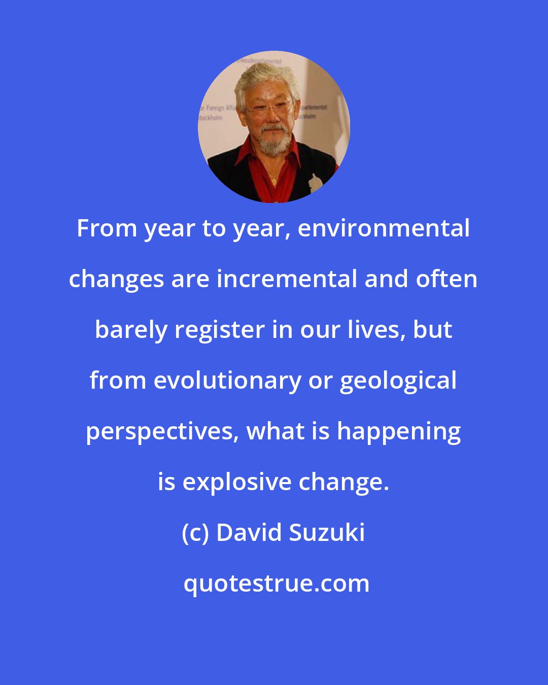 David Suzuki: From year to year, environmental changes are incremental and often barely register in our lives, but from evolutionary or geological perspectives, what is happening is explosive change.