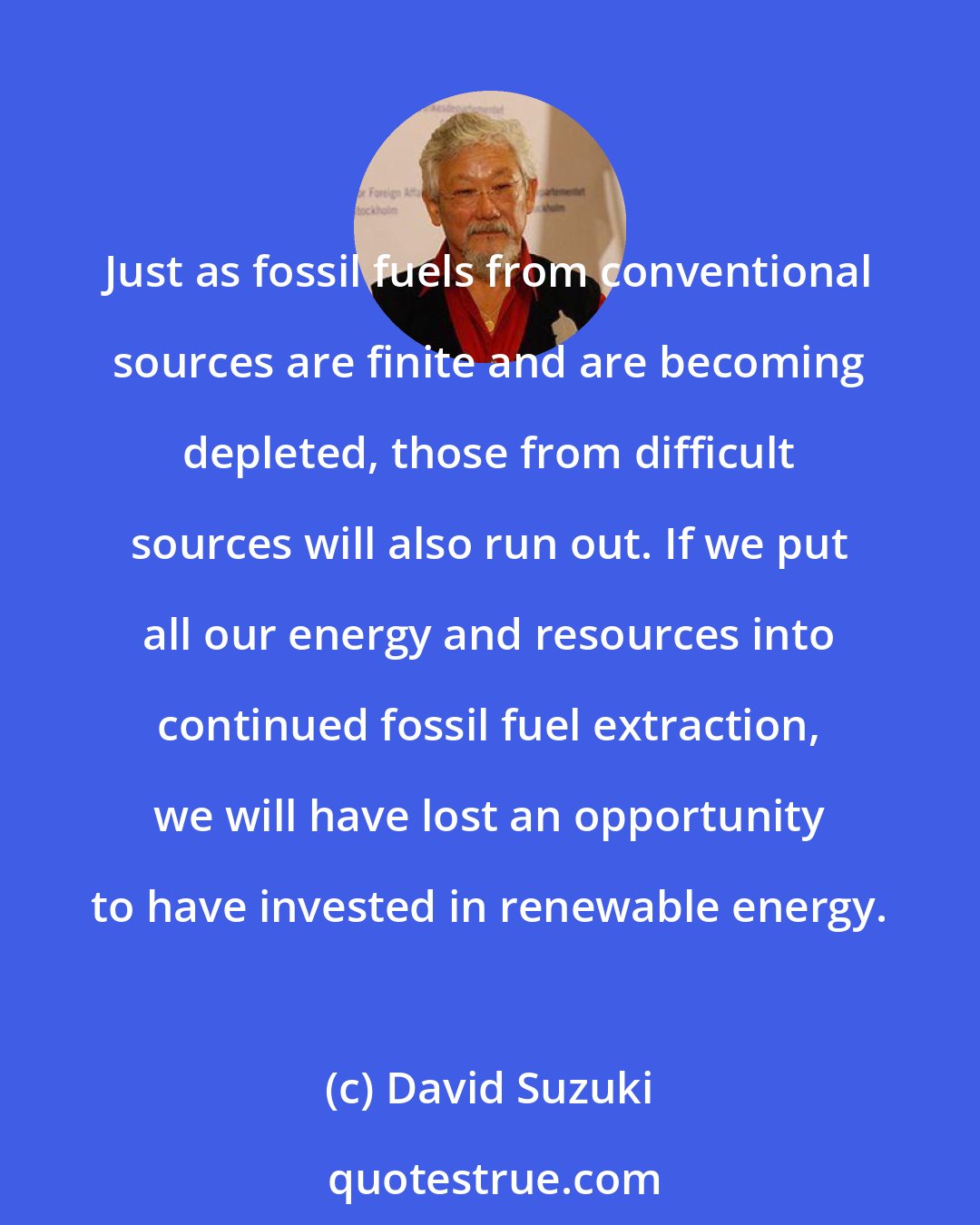 David Suzuki: Just as fossil fuels from conventional sources are finite and are becoming depleted, those from difficult sources will also run out. If we put all our energy and resources into continued fossil fuel extraction, we will have lost an opportunity to have invested in renewable energy.