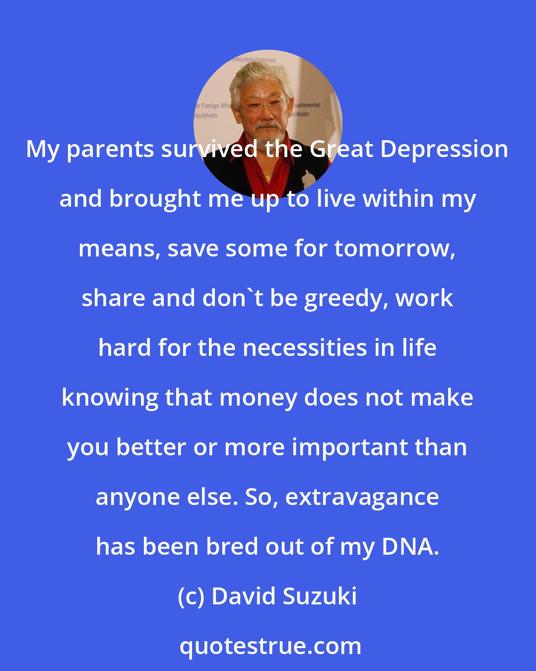 David Suzuki: My parents survived the Great Depression and brought me up to live within my means, save some for tomorrow, share and don't be greedy, work hard for the necessities in life knowing that money does not make you better or more important than anyone else. So, extravagance has been bred out of my DNA.