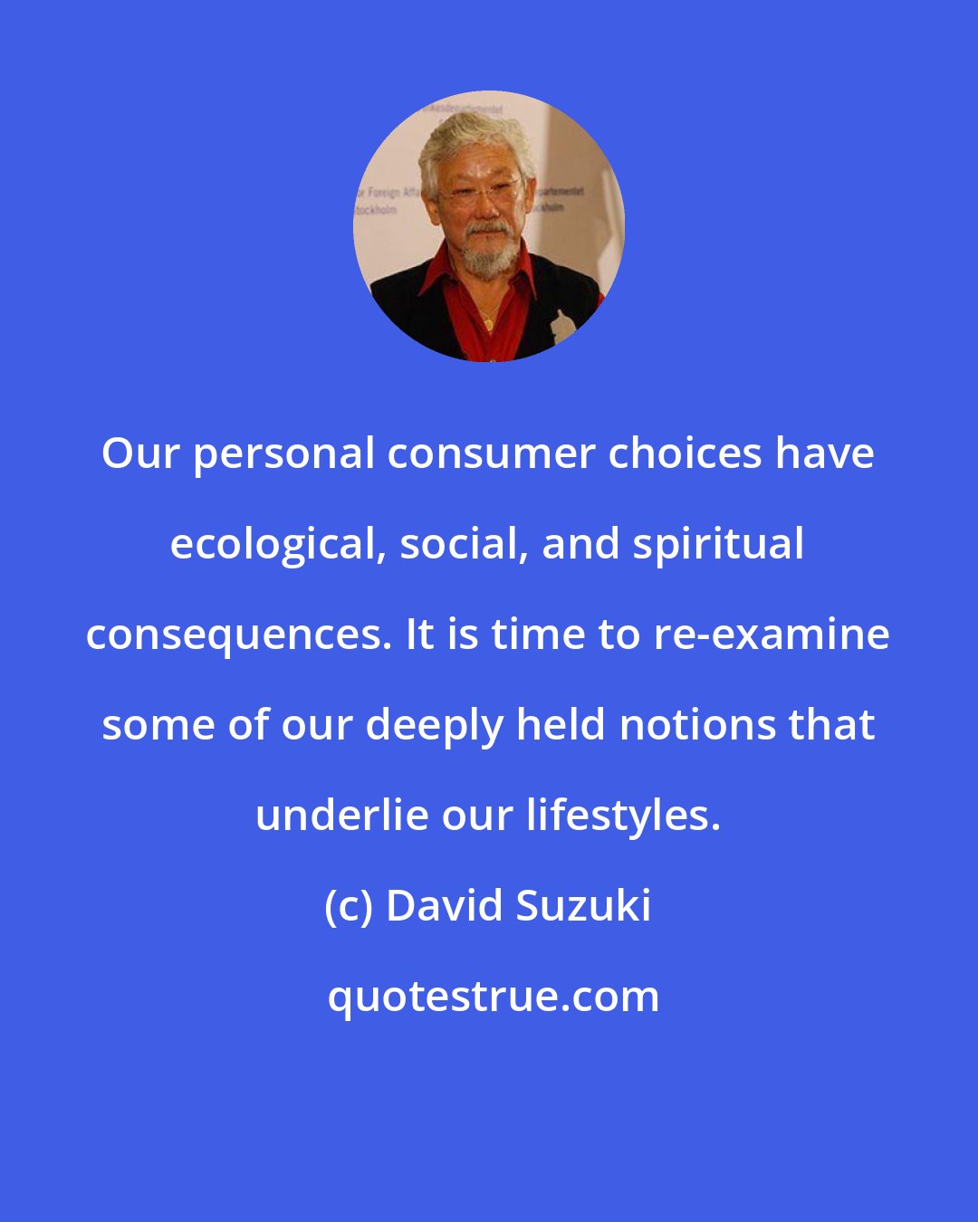 David Suzuki: Our personal consumer choices have ecological, social, and spiritual consequences. It is time to re-examine some of our deeply held notions that underlie our lifestyles.
