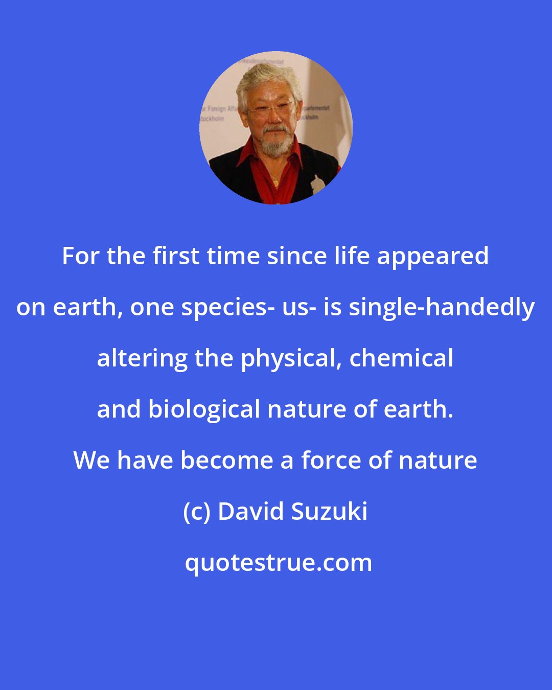 David Suzuki: For the first time since life appeared on earth, one species- us- is single-handedly altering the physical, chemical and biological nature of earth. We have become a force of nature