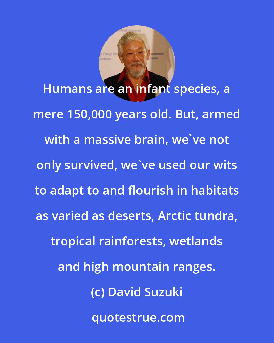 David Suzuki: Humans are an infant species, a mere 150,000 years old. But, armed with a massive brain, we've not only survived, we've used our wits to adapt to and flourish in habitats as varied as deserts, Arctic tundra, tropical rainforests, wetlands and high mountain ranges.