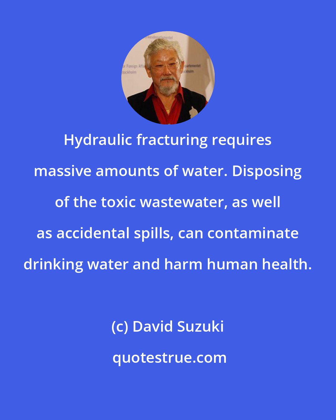 David Suzuki: Hydraulic fracturing requires massive amounts of water. Disposing of the toxic wastewater, as well as accidental spills, can contaminate drinking water and harm human health.