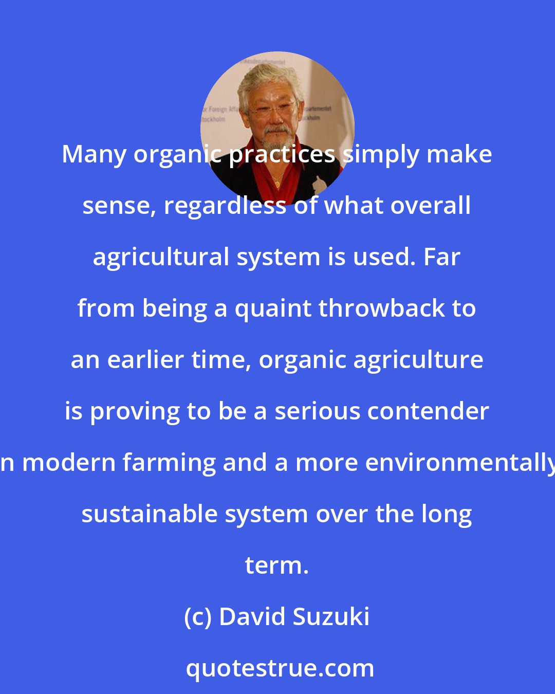 David Suzuki: Many organic practices simply make sense, regardless of what overall agricultural system is used. Far from being a quaint throwback to an earlier time, organic agriculture is proving to be a serious contender in modern farming and a more environmentally sustainable system over the long term.