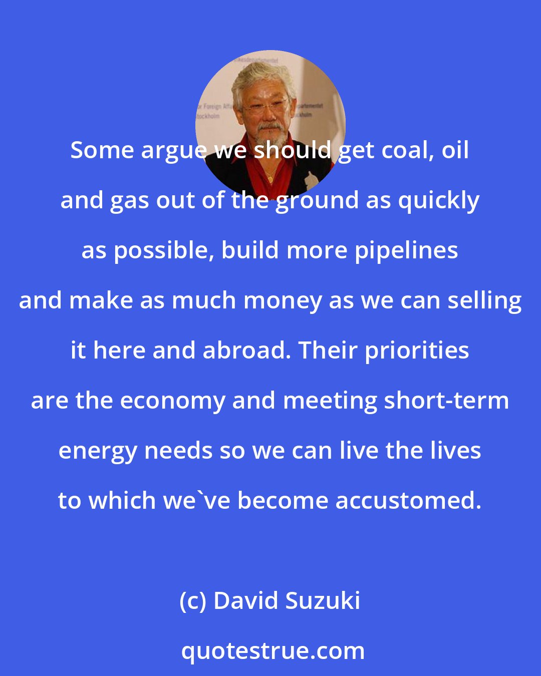 David Suzuki: Some argue we should get coal, oil and gas out of the ground as quickly as possible, build more pipelines and make as much money as we can selling it here and abroad. Their priorities are the economy and meeting short-term energy needs so we can live the lives to which we've become accustomed.