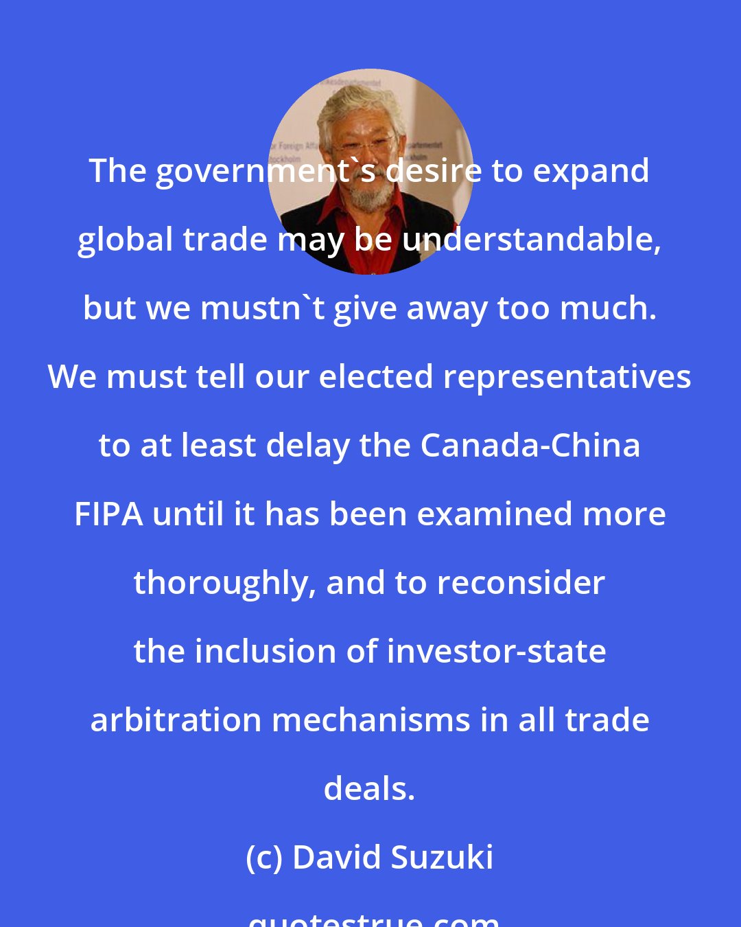 David Suzuki: The government's desire to expand global trade may be understandable, but we mustn't give away too much. We must tell our elected representatives to at least delay the Canada-China FIPA until it has been examined more thoroughly, and to reconsider the inclusion of investor-state arbitration mechanisms in all trade deals.