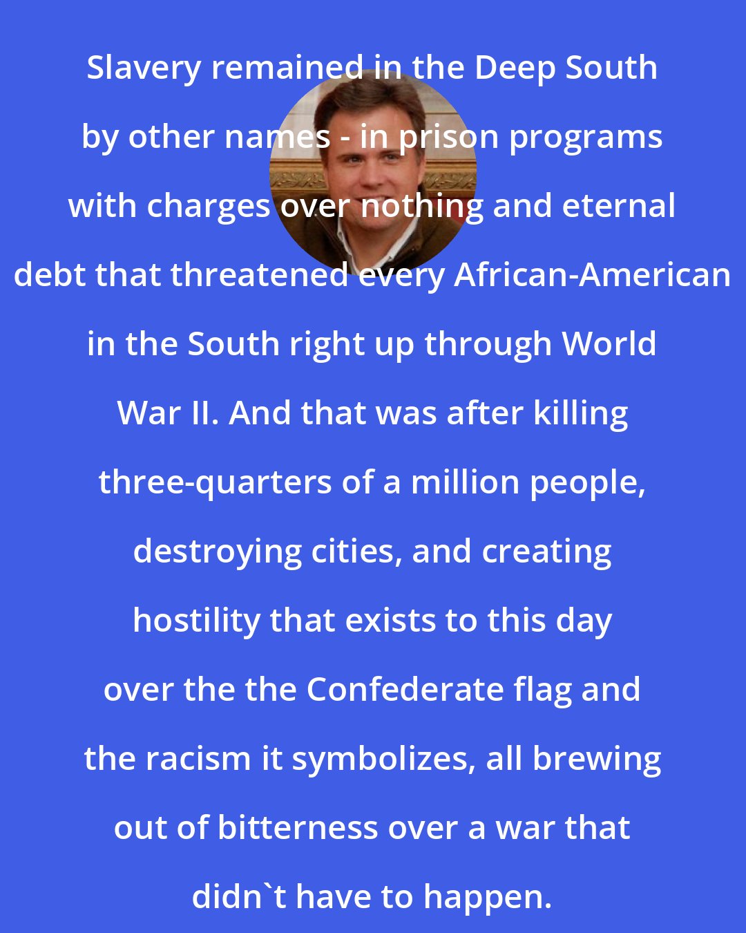 David Swanson: Slavery remained in the Deep South by other names - in prison programs with charges over nothing and eternal debt that threatened every African-American in the South right up through World War II. And that was after killing three-quarters of a million people, destroying cities, and creating hostility that exists to this day over the the Confederate flag and the racism it symbolizes, all brewing out of bitterness over a war that didn't have to happen.