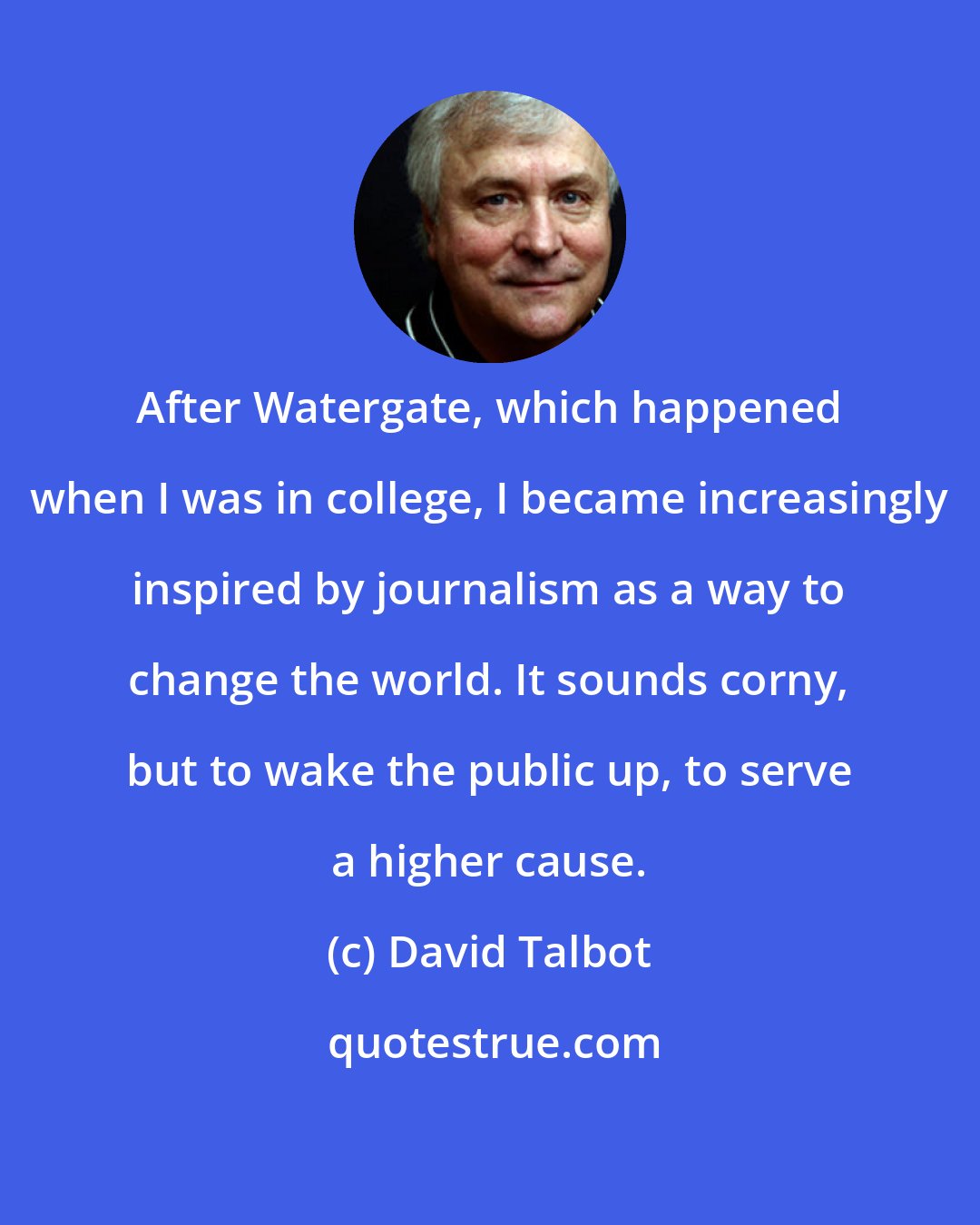 David Talbot: After Watergate, which happened when I was in college, I became increasingly inspired by journalism as a way to change the world. It sounds corny, but to wake the public up, to serve a higher cause.