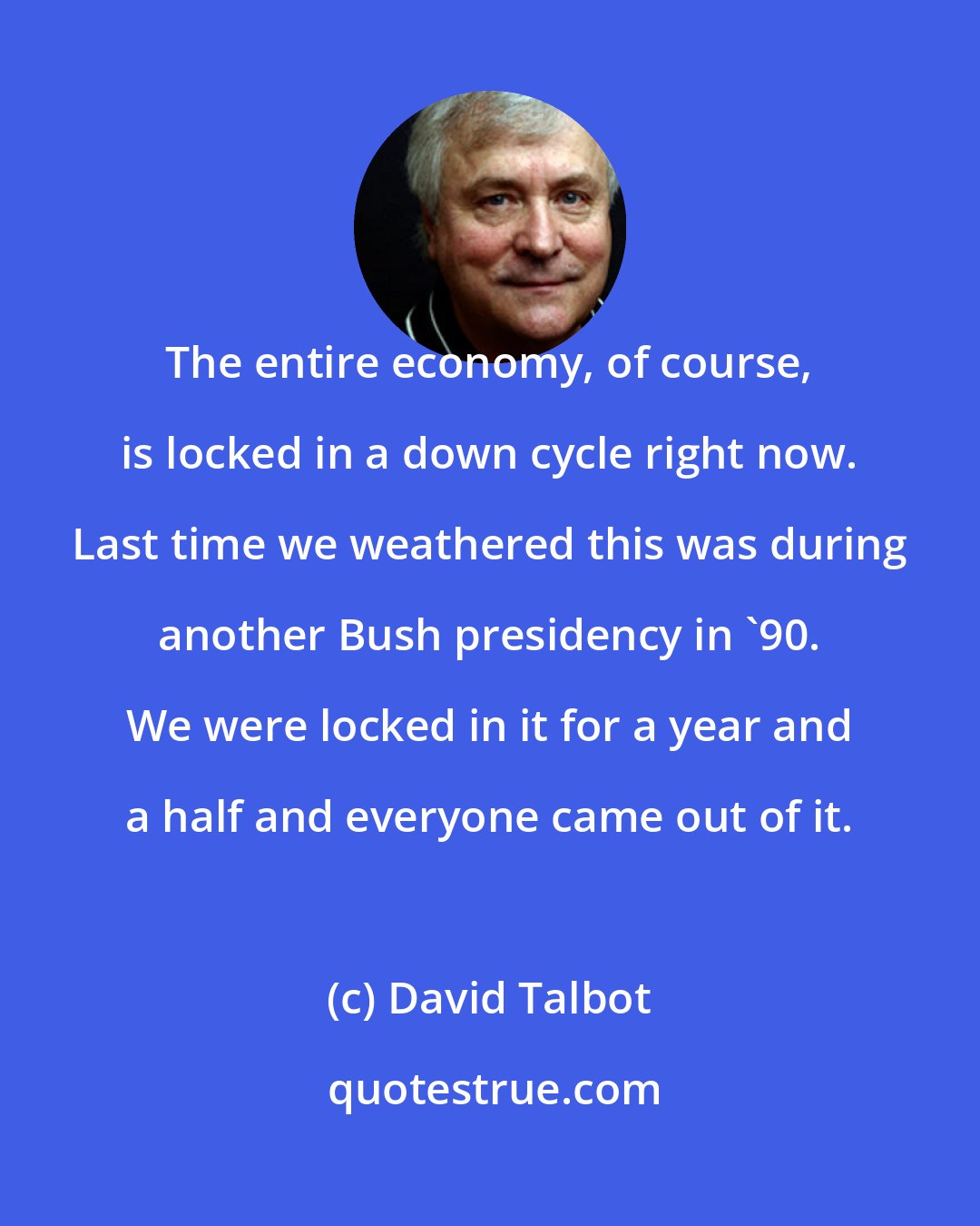 David Talbot: The entire economy, of course, is locked in a down cycle right now. Last time we weathered this was during another Bush presidency in '90. We were locked in it for a year and a half and everyone came out of it.