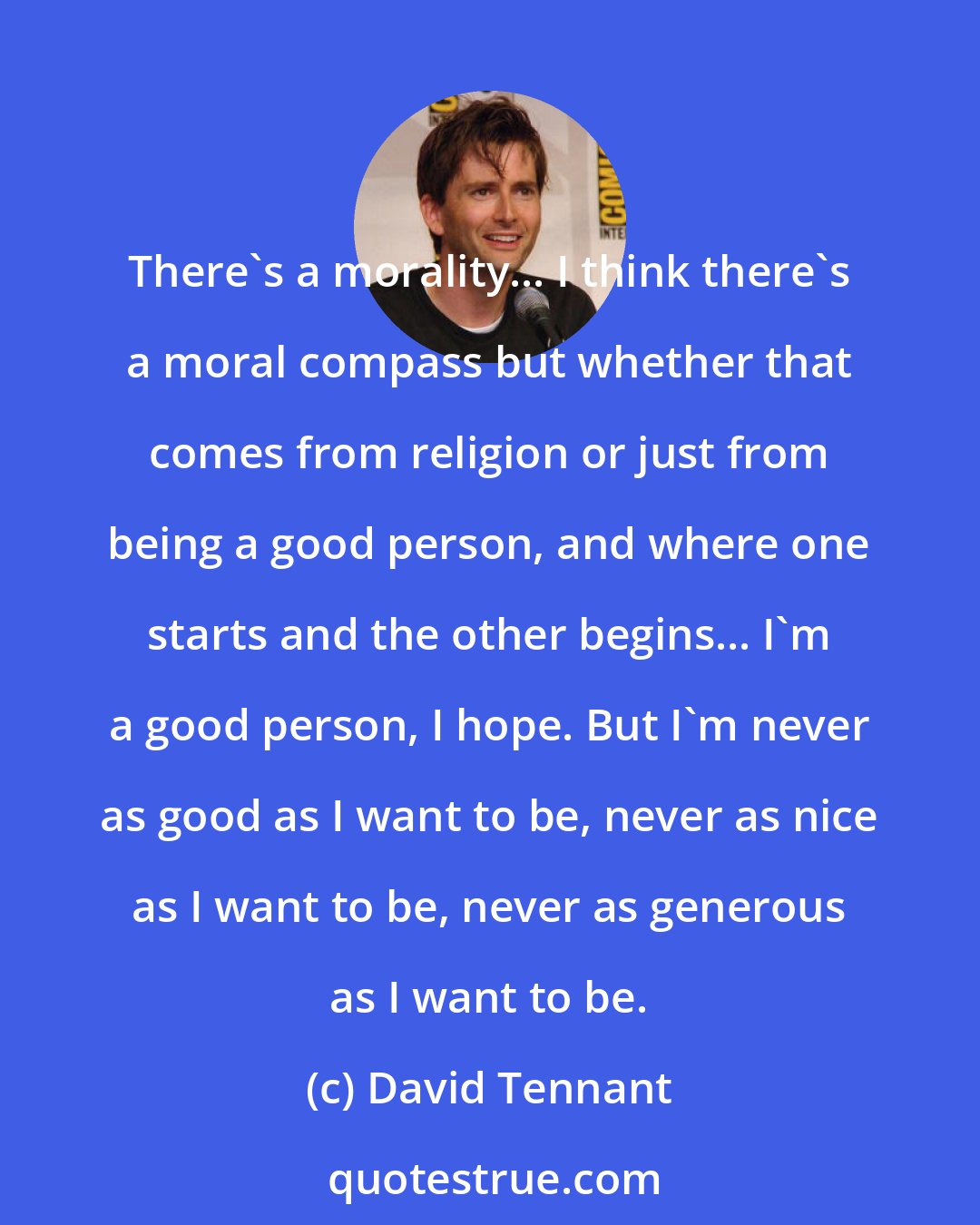 David Tennant: There's a morality... I think there's a moral compass but whether that comes from religion or just from being a good person, and where one starts and the other begins... I'm a good person, I hope. But I'm never as good as I want to be, never as nice as I want to be, never as generous as I want to be.