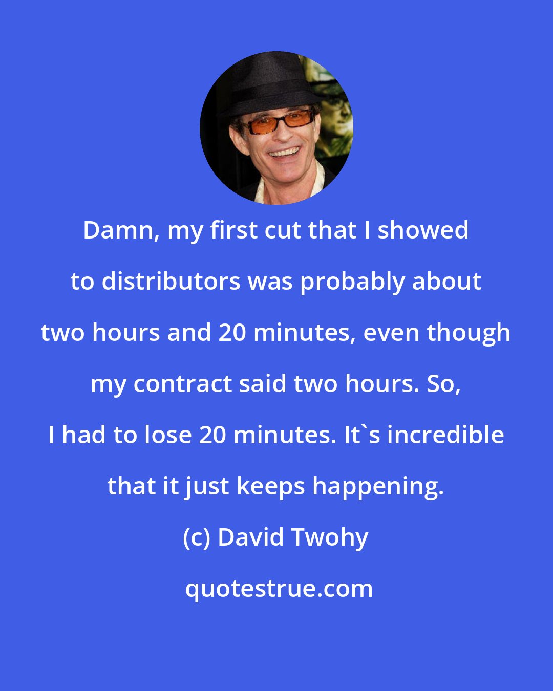 David Twohy: Damn, my first cut that I showed to distributors was probably about two hours and 20 minutes, even though my contract said two hours. So, I had to lose 20 minutes. It's incredible that it just keeps happening.