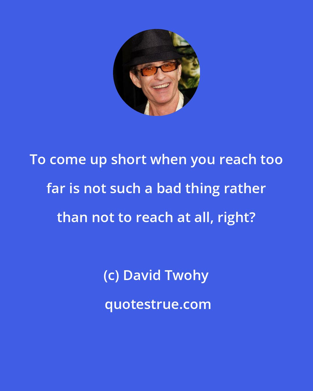David Twohy: To come up short when you reach too far is not such a bad thing rather than not to reach at all, right?