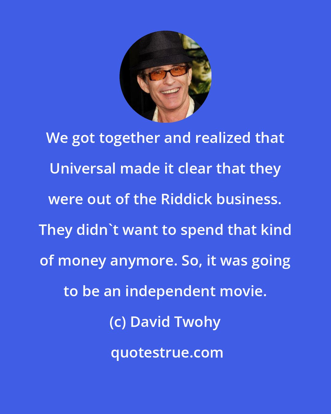 David Twohy: We got together and realized that Universal made it clear that they were out of the Riddick business. They didn't want to spend that kind of money anymore. So, it was going to be an independent movie.
