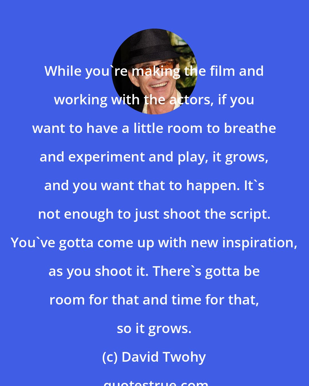 David Twohy: While you're making the film and working with the actors, if you want to have a little room to breathe and experiment and play, it grows, and you want that to happen. It's not enough to just shoot the script. You've gotta come up with new inspiration, as you shoot it. There's gotta be room for that and time for that, so it grows.