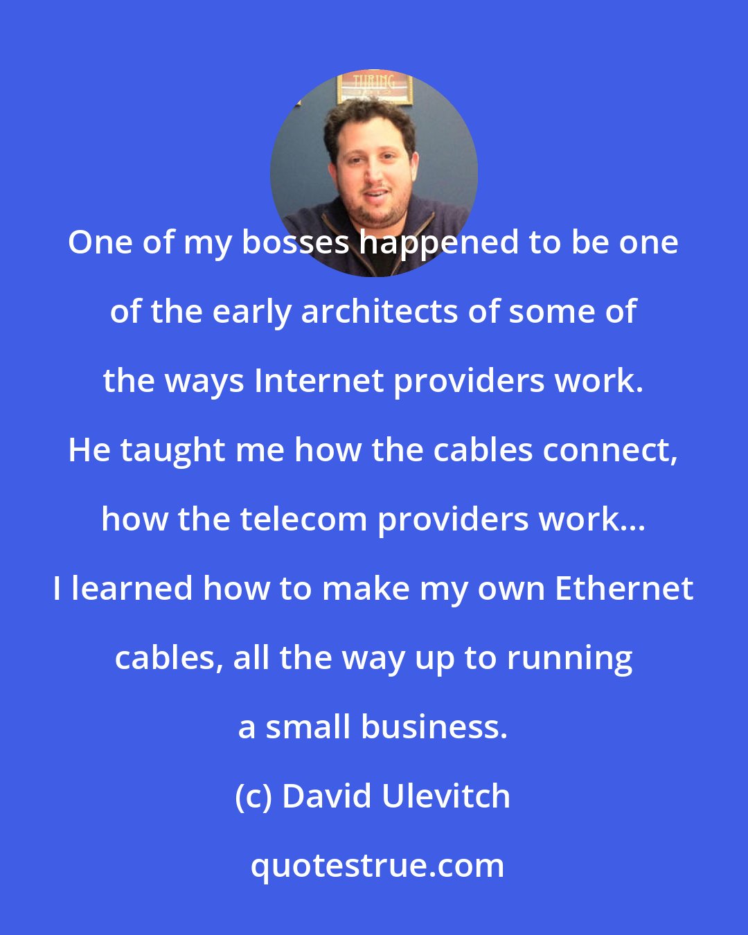 David Ulevitch: One of my bosses happened to be one of the early architects of some of the ways Internet providers work. He taught me how the cables connect, how the telecom providers work... I learned how to make my own Ethernet cables, all the way up to running a small business.
