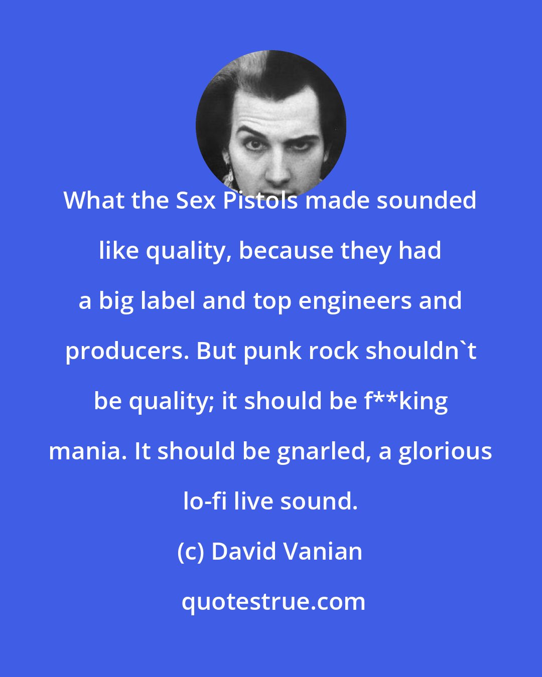 David Vanian: What the Sex Pistols made sounded like quality, because they had a big label and top engineers and producers. But punk rock shouldn't be quality; it should be f**king mania. It should be gnarled, a glorious lo-fi live sound.