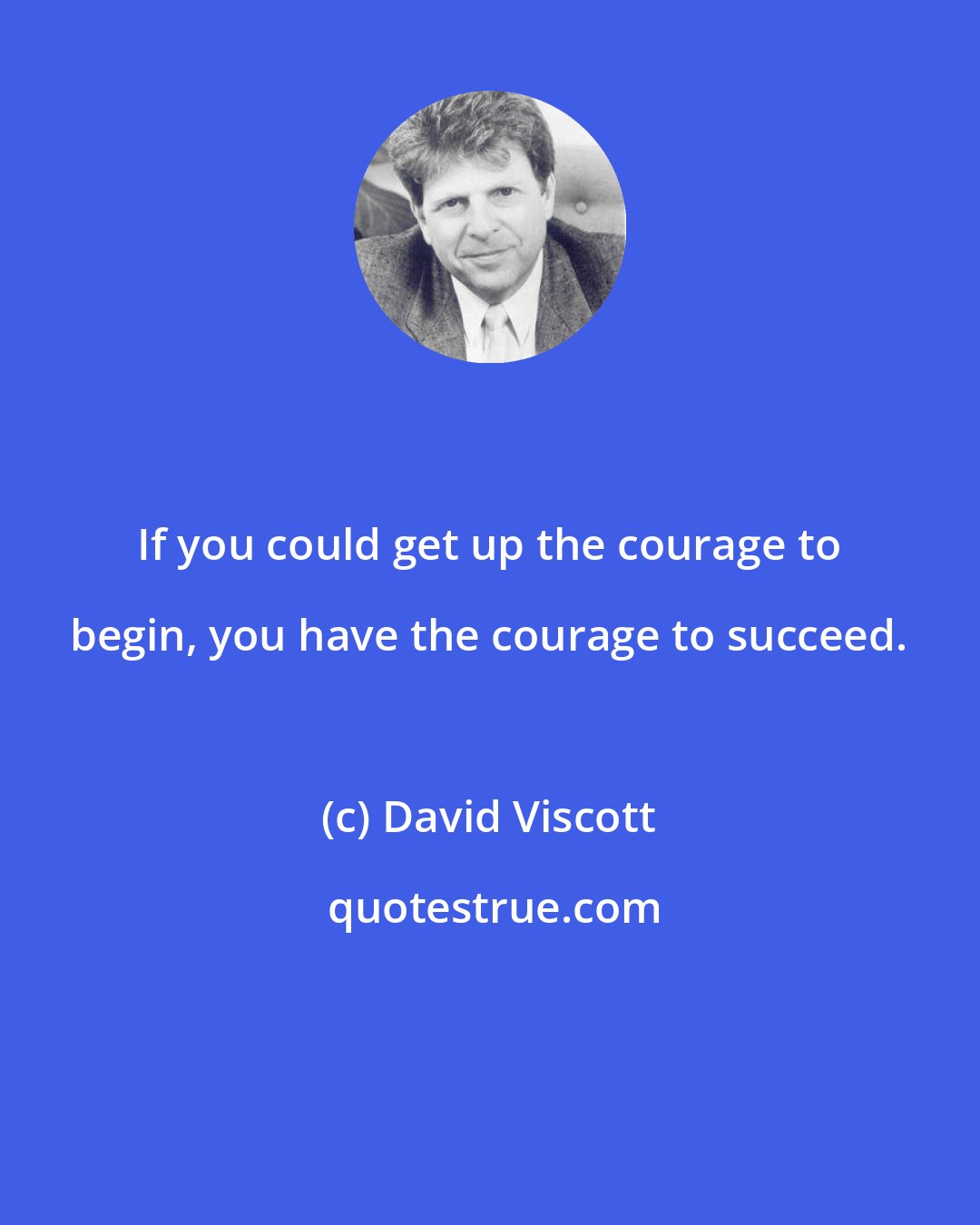 David Viscott: If you could get up the courage to begin, you have the courage to succeed.