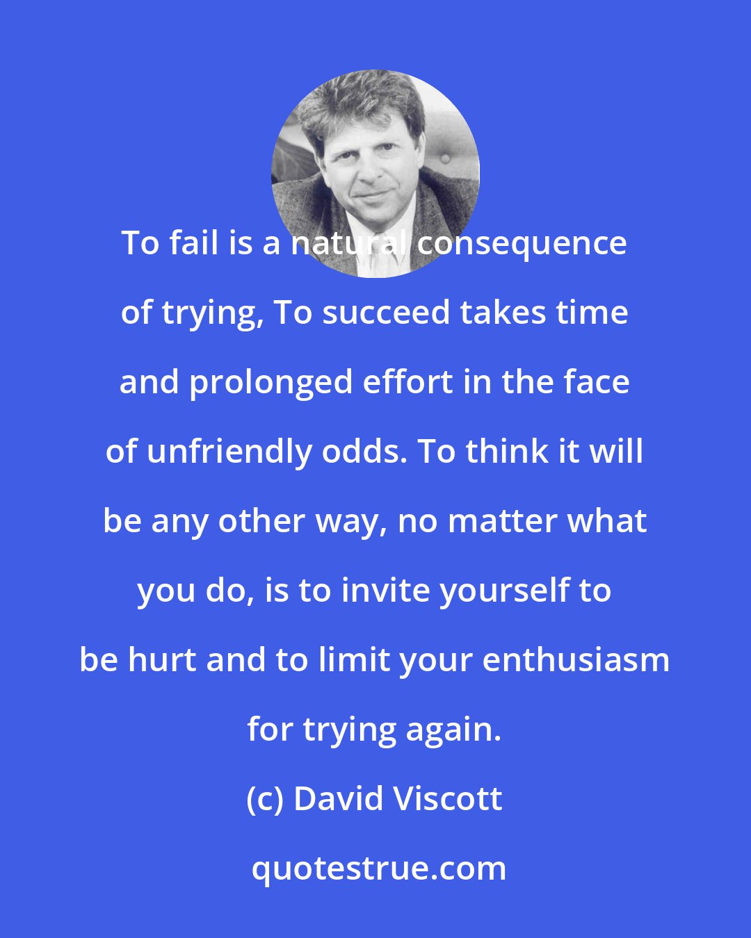 David Viscott: To fail is a natural consequence of trying, To succeed takes time and prolonged effort in the face of unfriendly odds. To think it will be any other way, no matter what you do, is to invite yourself to be hurt and to limit your enthusiasm for trying again.