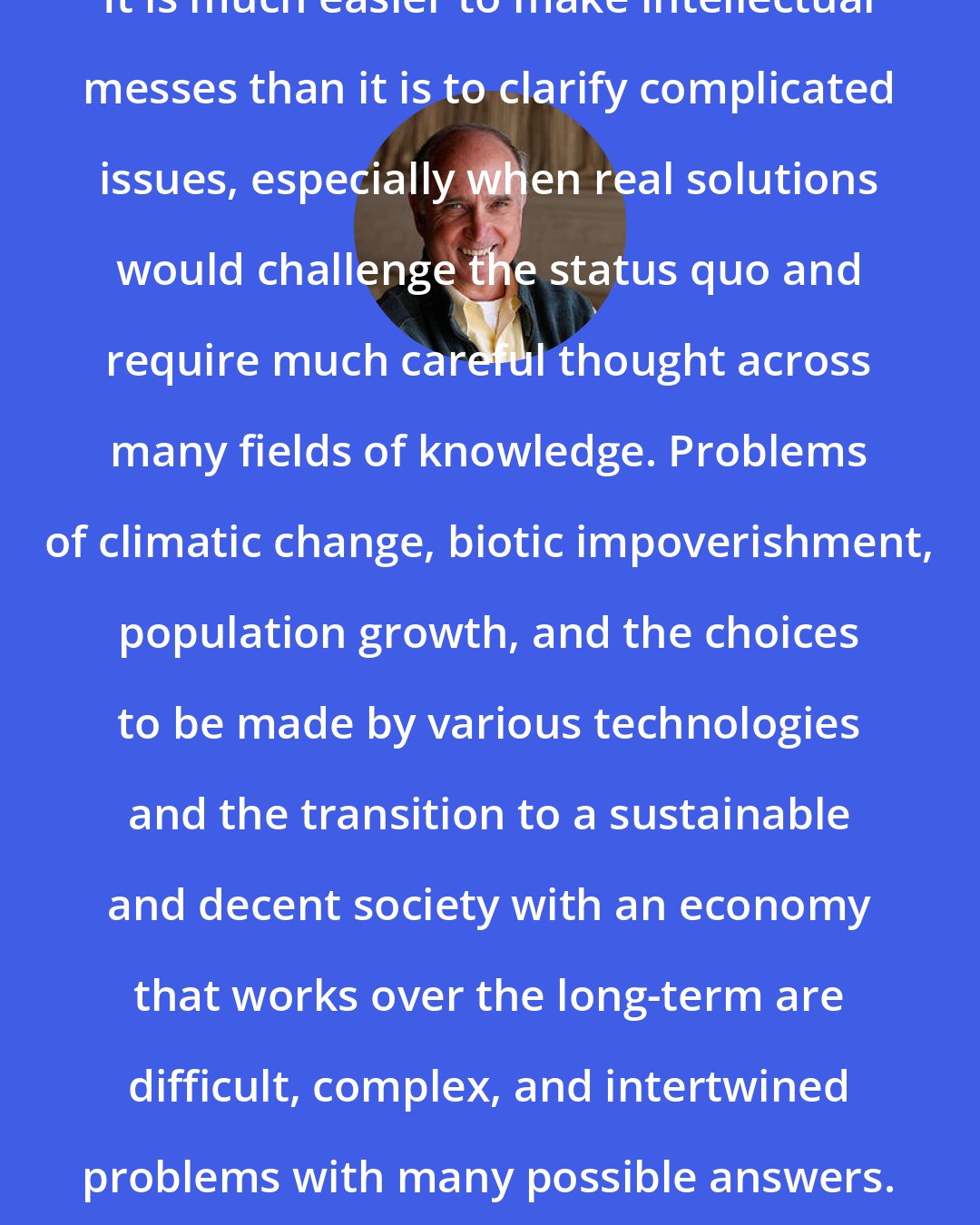 David W. Orr: It is much easier to make intellectual messes than it is to clarify complicated issues, especially when real solutions would challenge the status quo and require much careful thought across many fields of knowledge. Problems of climatic change, biotic impoverishment, population growth, and the choices to be made by various technologies and the transition to a sustainable and decent society with an economy that works over the long-term are difficult, complex, and intertwined problems with many possible answers.