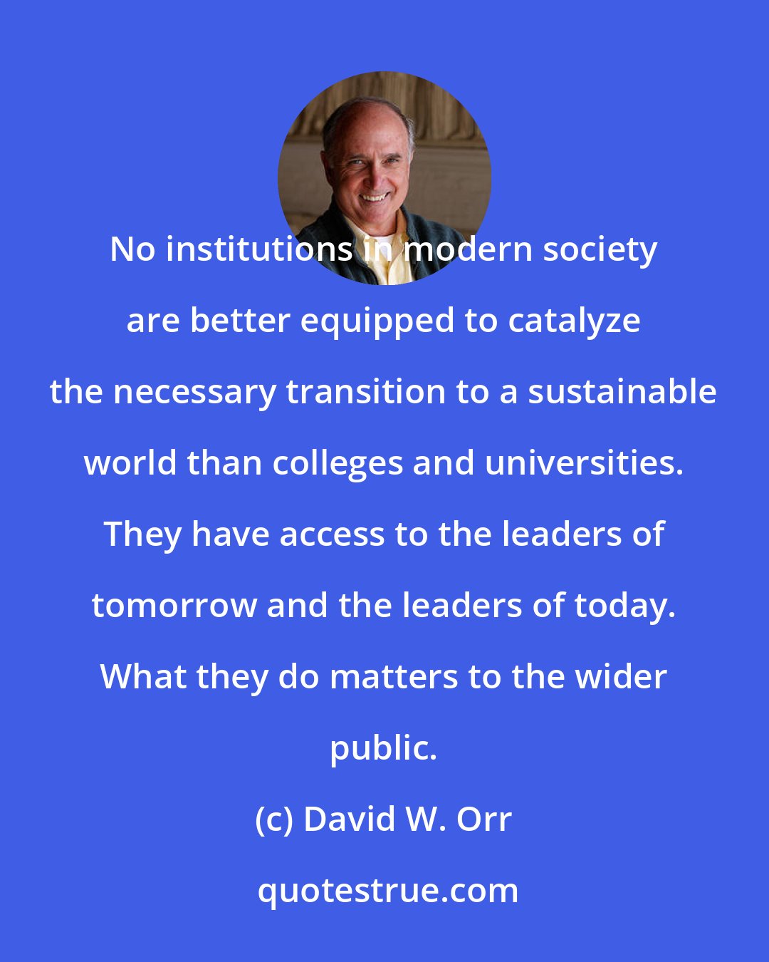 David W. Orr: No institutions in modern society are better equipped to catalyze the necessary transition to a sustainable world than colleges and universities. They have access to the leaders of tomorrow and the leaders of today. What they do matters to the wider public.