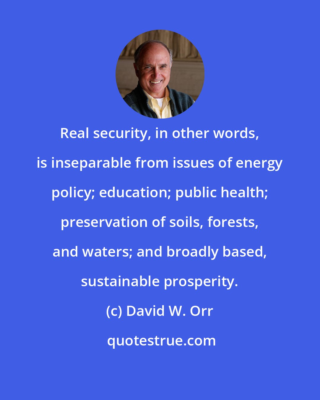 David W. Orr: Real security, in other words, is inseparable from issues of energy policy; education; public health; preservation of soils, forests, and waters; and broadly based, sustainable prosperity.