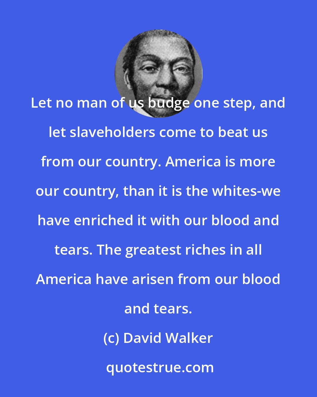 David Walker: Let no man of us budge one step, and let slaveholders come to beat us from our country. America is more our country, than it is the whites-we have enriched it with our blood and tears. The greatest riches in all America have arisen from our blood and tears.