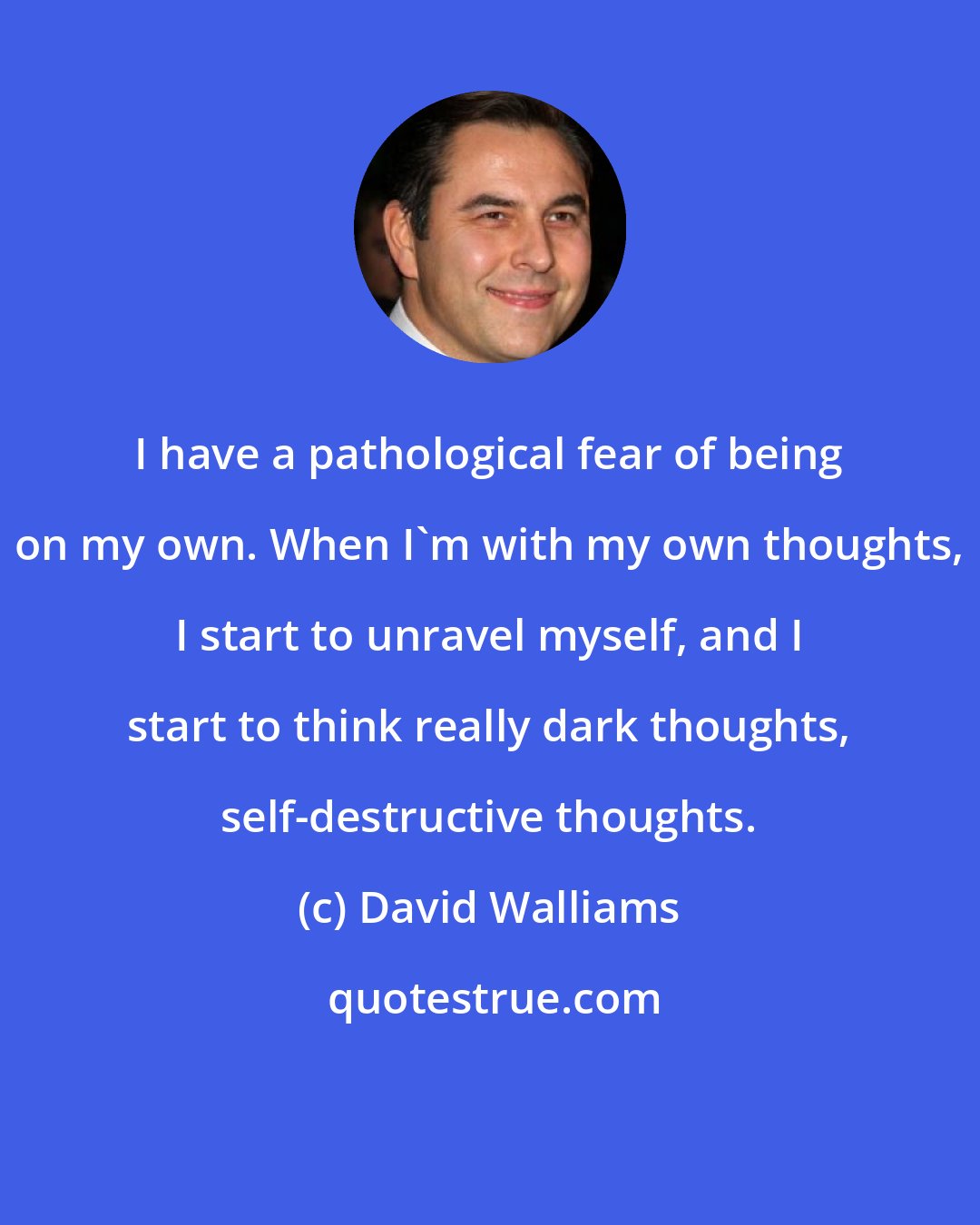 David Walliams: I have a pathological fear of being on my own. When I'm with my own thoughts, I start to unravel myself, and I start to think really dark thoughts, self-destructive thoughts.
