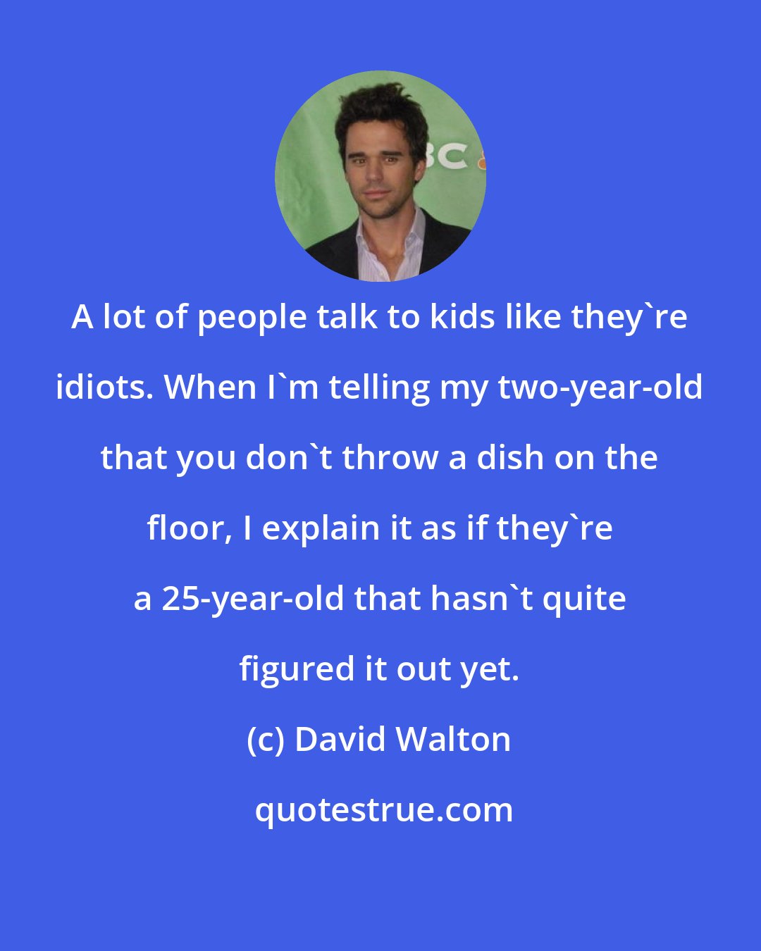 David Walton: A lot of people talk to kids like they're idiots. When I'm telling my two-year-old that you don't throw a dish on the floor, I explain it as if they're a 25-year-old that hasn't quite figured it out yet.