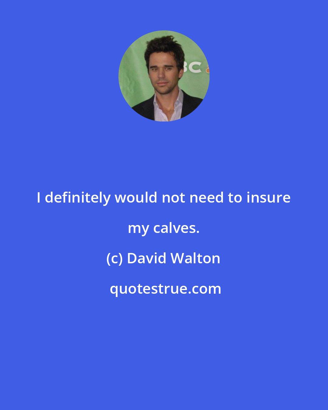 David Walton: I definitely would not need to insure my calves.