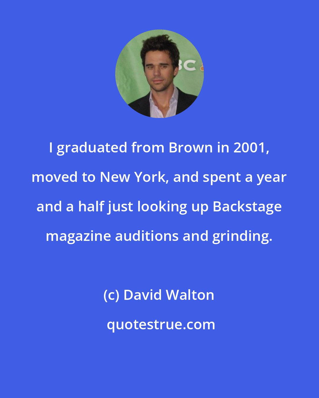 David Walton: I graduated from Brown in 2001, moved to New York, and spent a year and a half just looking up Backstage magazine auditions and grinding.