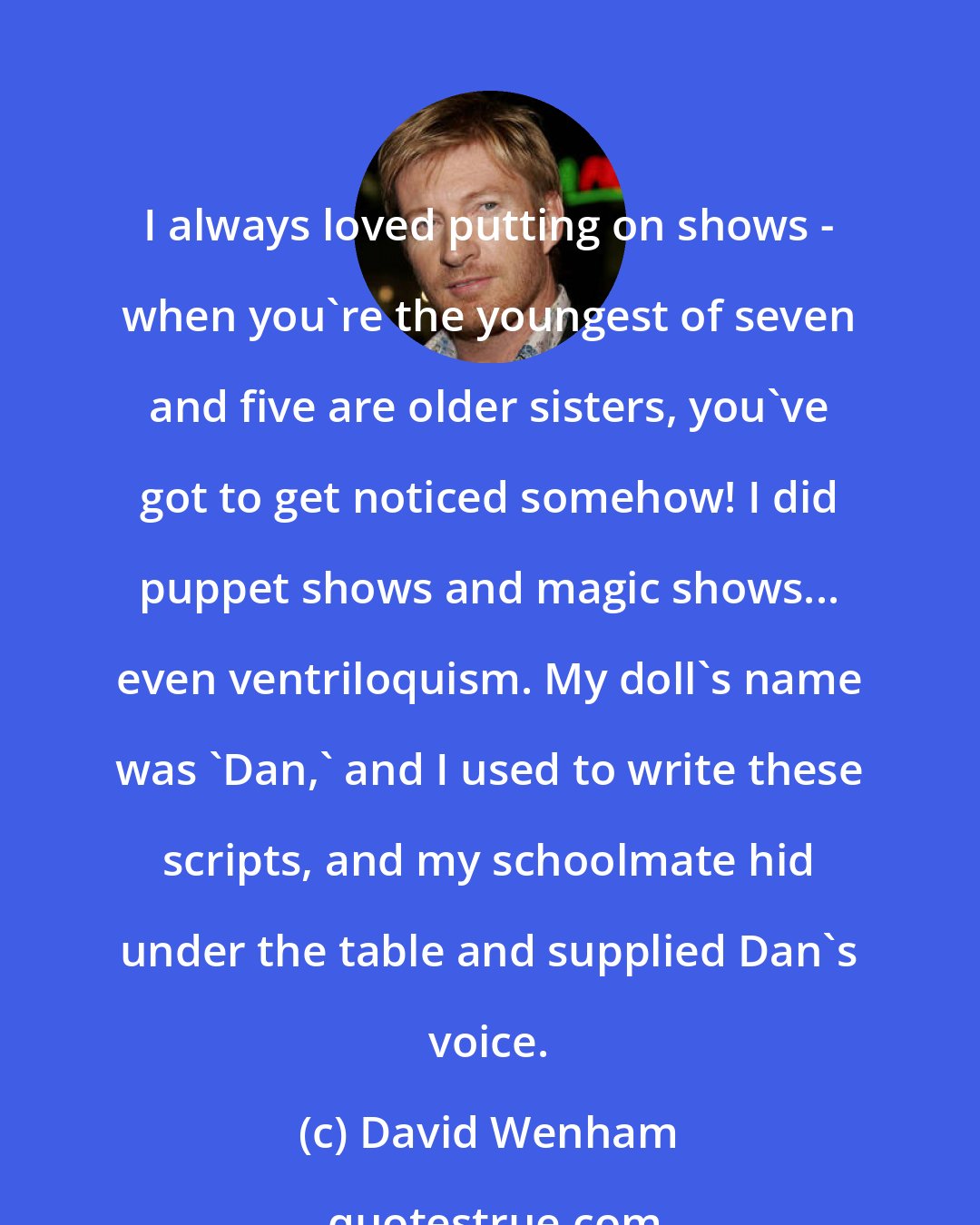 David Wenham: I always loved putting on shows - when you're the youngest of seven and five are older sisters, you've got to get noticed somehow! I did puppet shows and magic shows... even ventriloquism. My doll's name was 'Dan,' and I used to write these scripts, and my schoolmate hid under the table and supplied Dan's voice.