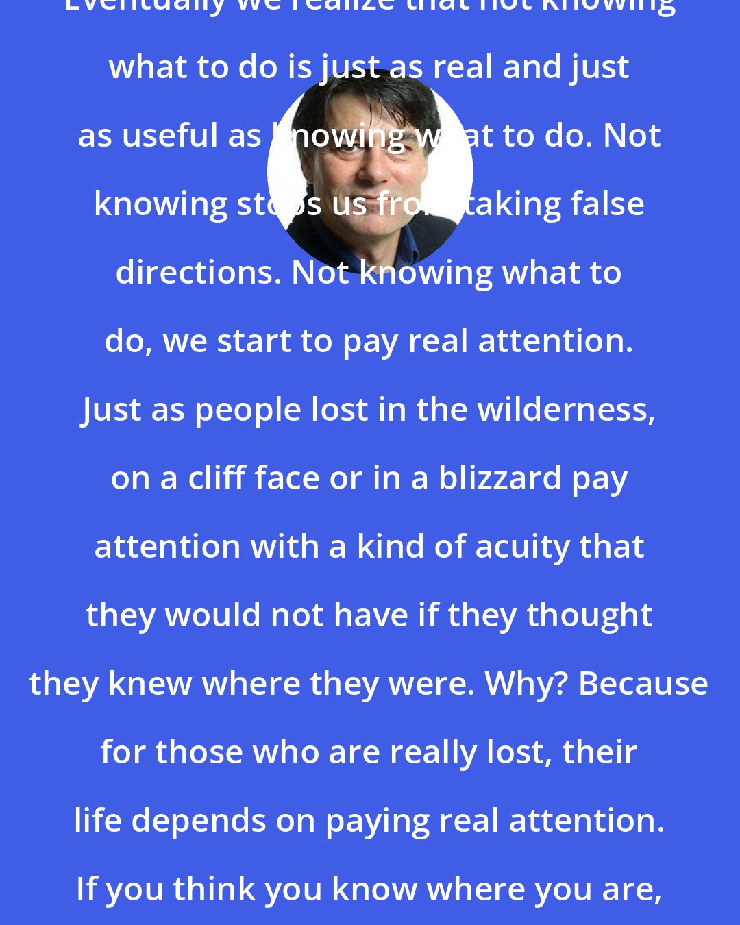 David Whyte: Eventually we realize that not knowing what to do is just as real and just as useful as knowing what to do. Not knowing stops us from taking false directions. Not knowing what to do, we start to pay real attention. Just as people lost in the wilderness, on a cliff face or in a blizzard pay attention with a kind of acuity that they would not have if they thought they knew where they were. Why? Because for those who are really lost, their life depends on paying real attention. If you think you know where you are, you stop looking.