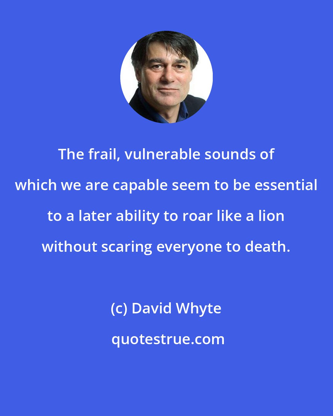 David Whyte: The frail, vulnerable sounds of which we are capable seem to be essential to a later ability to roar like a lion without scaring everyone to death.