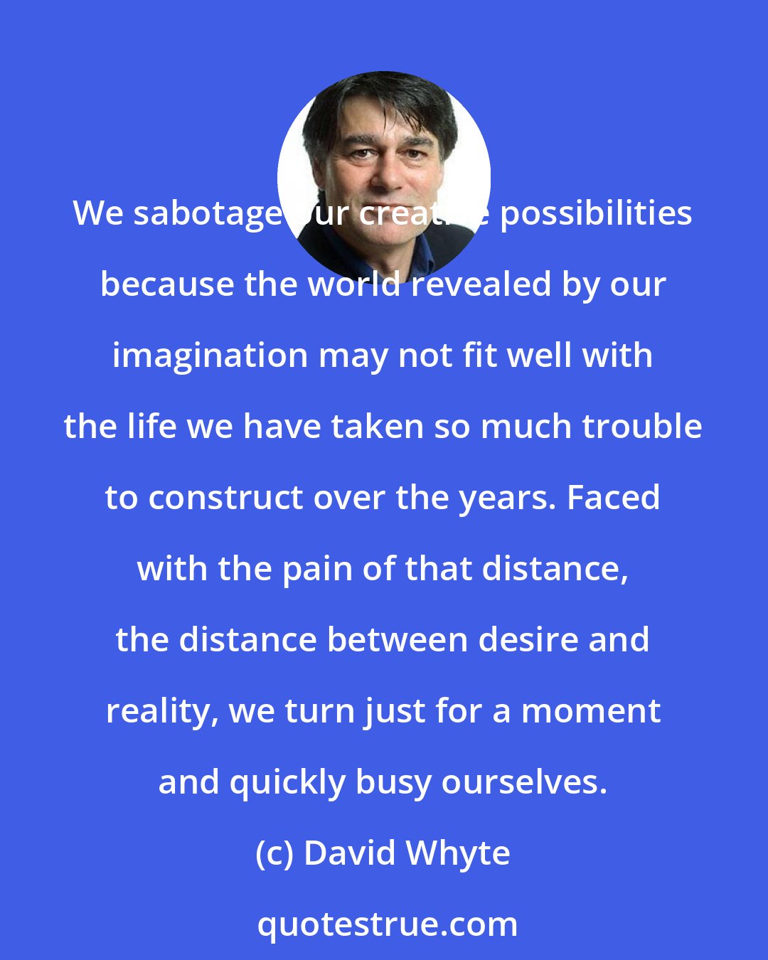 David Whyte: We sabotage our creative possibilities because the world revealed by our imagination may not fit well with the life we have taken so much trouble to construct over the years. Faced with the pain of that distance, the distance between desire and reality, we turn just for a moment and quickly busy ourselves.