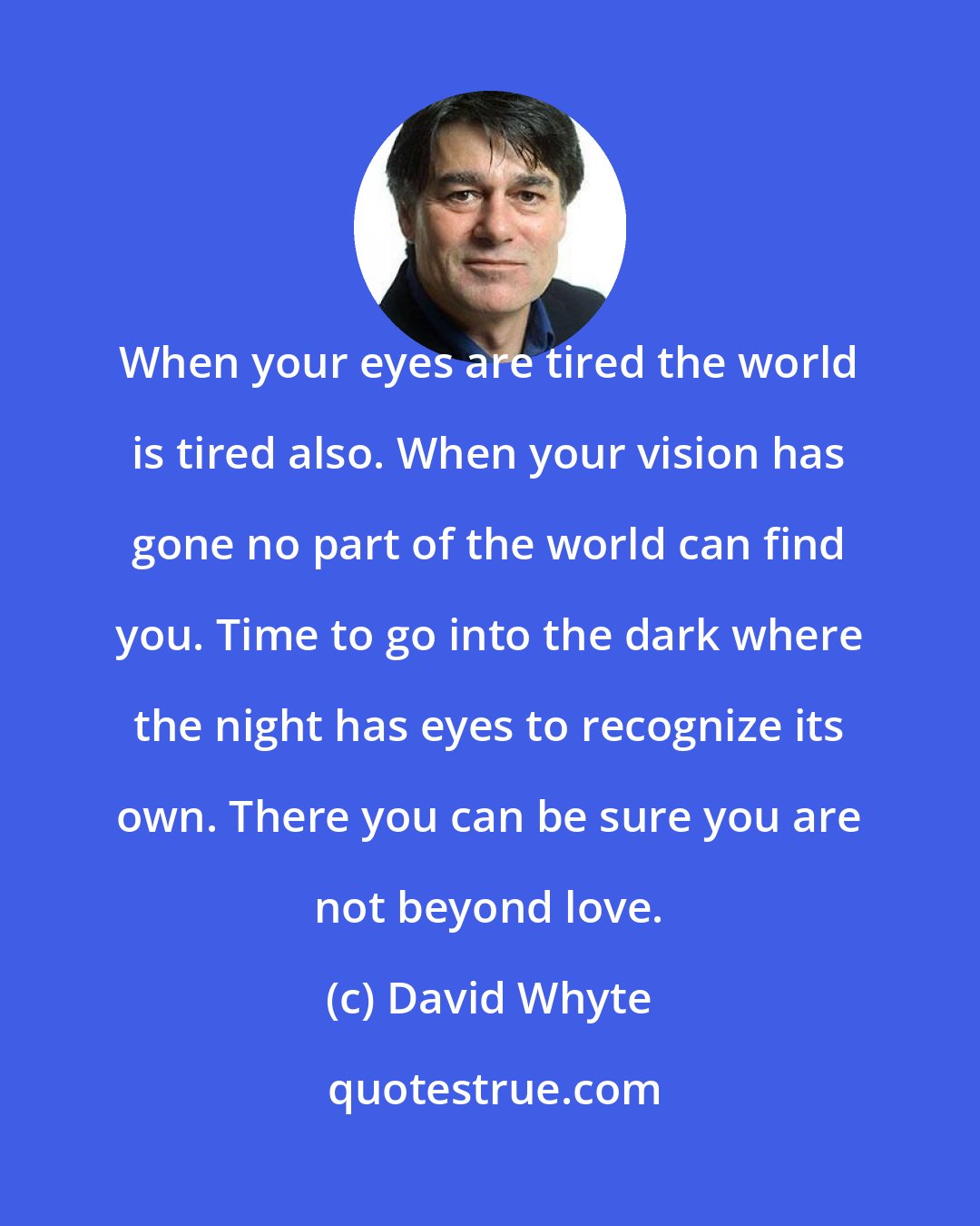 David Whyte: When your eyes are tired the world is tired also. When your vision has gone no part of the world can find you. Time to go into the dark where the night has eyes to recognize its own. There you can be sure you are not beyond love.