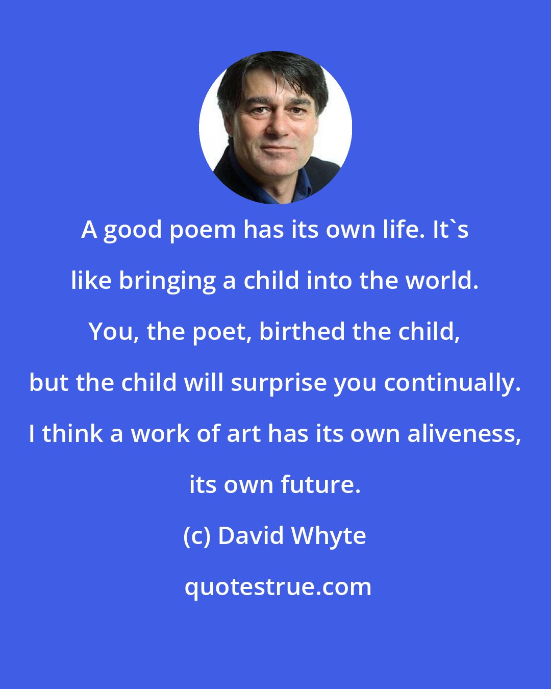 David Whyte: A good poem has its own life. It's like bringing a child into the world. You, the poet, birthed the child, but the child will surprise you continually. I think a work of art has its own aliveness, its own future.