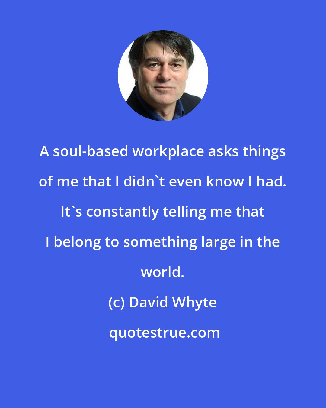 David Whyte: A soul-based workplace asks things of me that I didn't even know I had. It's constantly telling me that I belong to something large in the world.