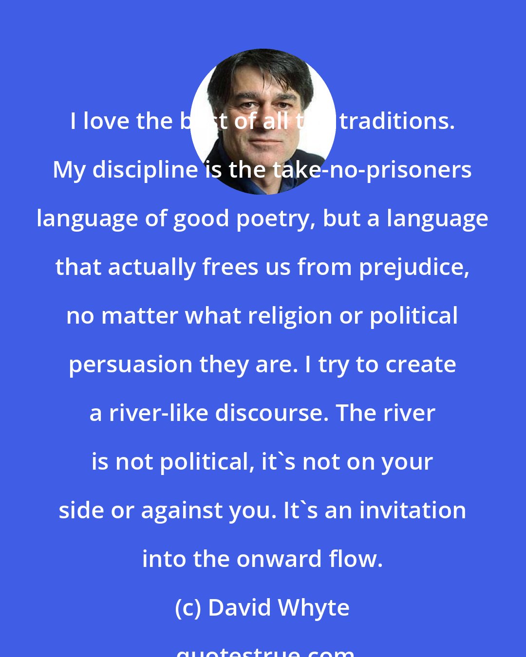 David Whyte: I love the best of all the traditions. My discipline is the take-no-prisoners language of good poetry, but a language that actually frees us from prejudice, no matter what religion or political persuasion they are. I try to create a river-like discourse. The river is not political, it's not on your side or against you. It's an invitation into the onward flow.