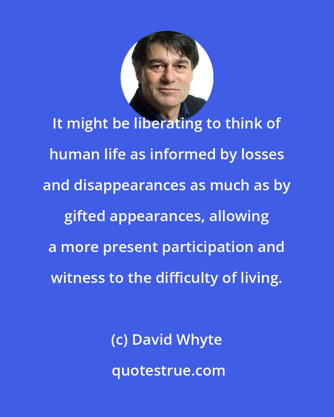 David Whyte: It might be liberating to think of human life as informed by losses and disappearances as much as by gifted appearances, allowing a more present participation and witness to the difficulty of living.