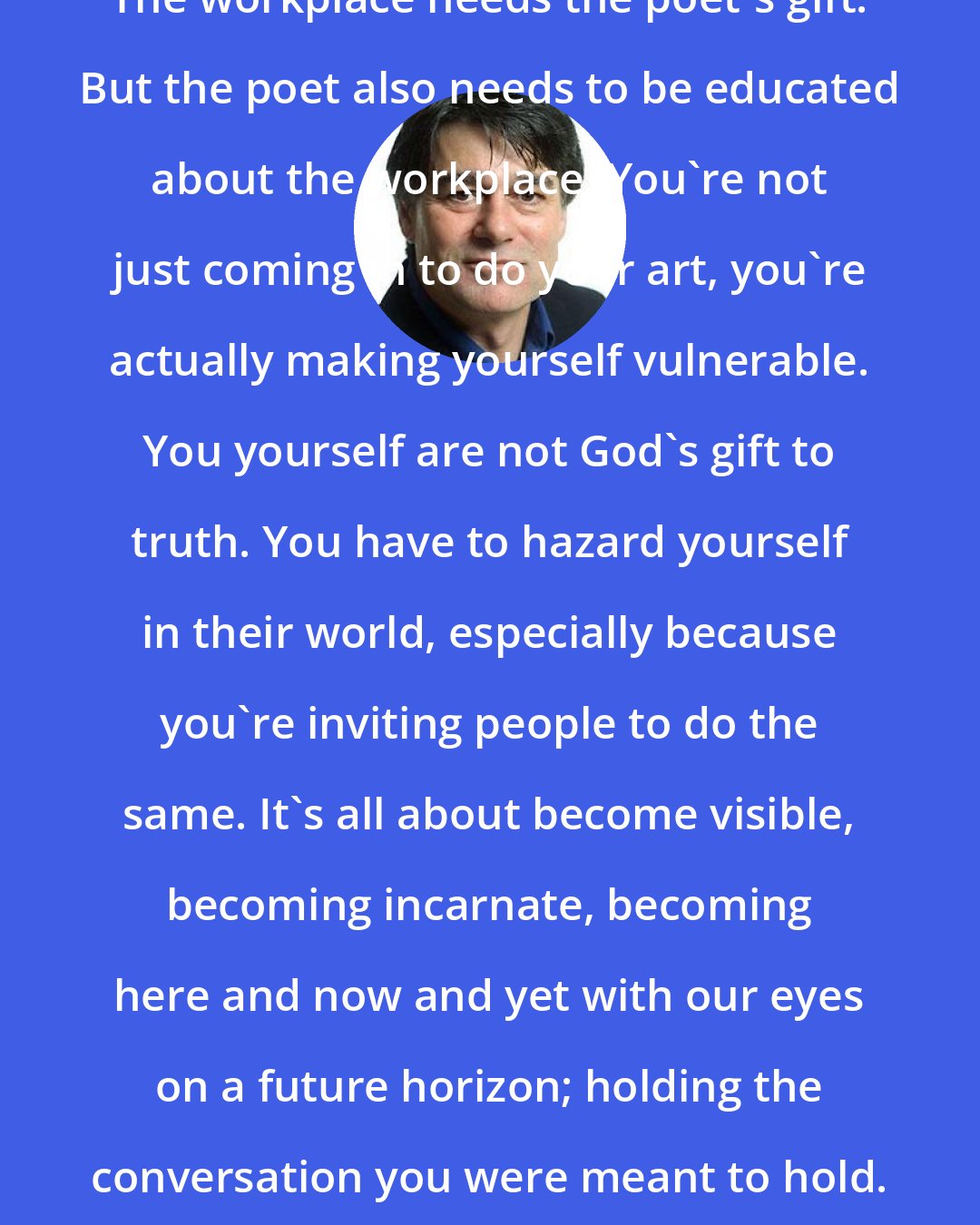 David Whyte: The workplace needs the poet's gift. But the poet also needs to be educated about the workplace. You're not just coming in to do your art, you're actually making yourself vulnerable. You yourself are not God's gift to truth. You have to hazard yourself in their world, especially because you're inviting people to do the same. It's all about become visible, becoming incarnate, becoming here and now and yet with our eyes on a future horizon; holding the conversation you were meant to hold.