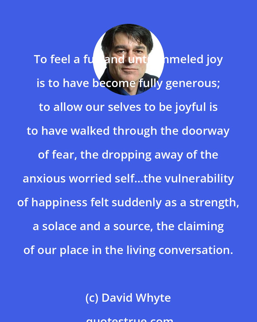 David Whyte: To feel a full and untrammeled joy is to have become fully generous; to allow our selves to be joyful is to have walked through the doorway of fear, the dropping away of the anxious worried self...the vulnerability of happiness felt suddenly as a strength, a solace and a source, the claiming of our place in the living conversation.