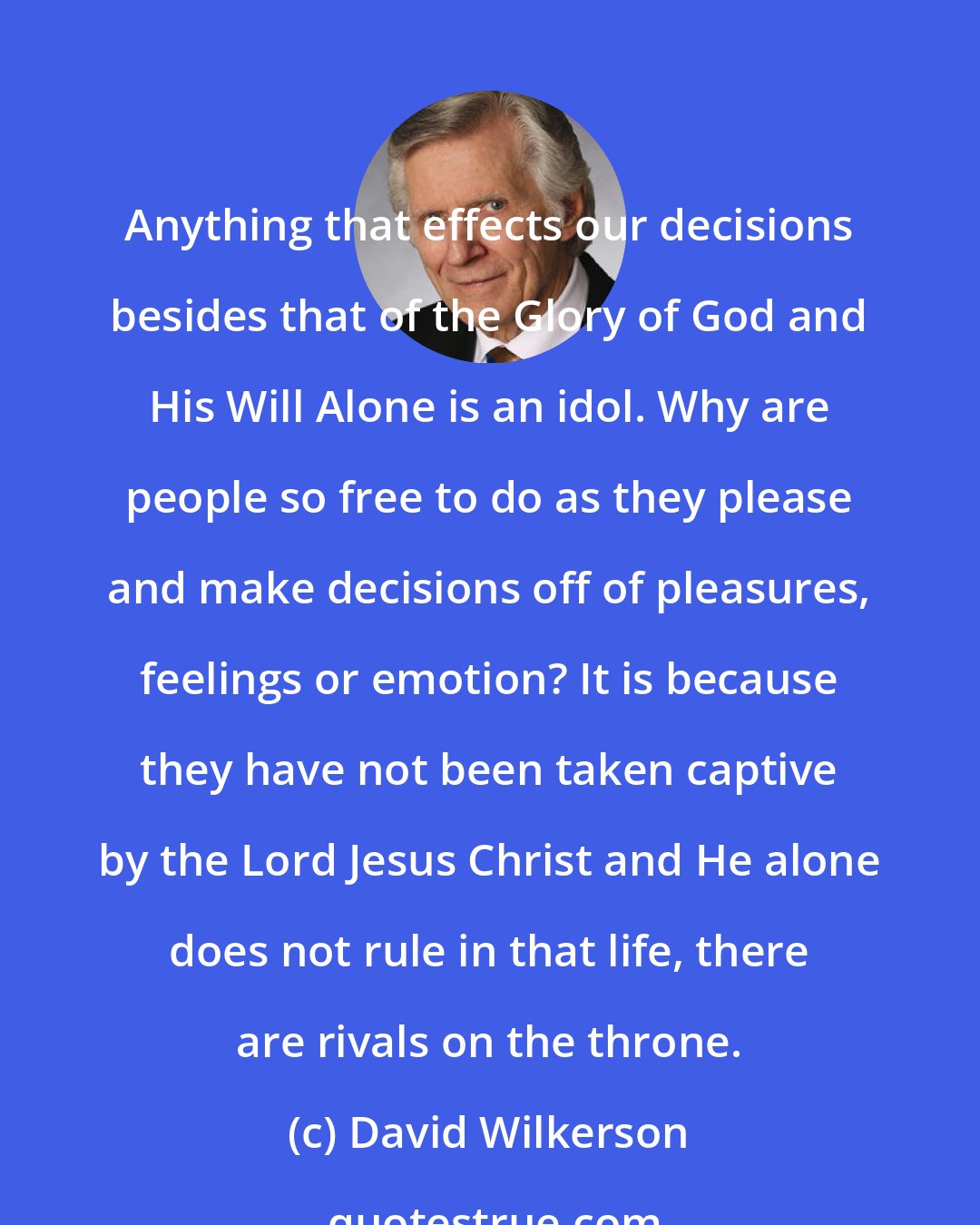 David Wilkerson: Anything that effects our decisions besides that of the Glory of God and His Will Alone is an idol. Why are people so free to do as they please and make decisions off of pleasures, feelings or emotion? It is because they have not been taken captive by the Lord Jesus Christ and He alone does not rule in that life, there are rivals on the throne.