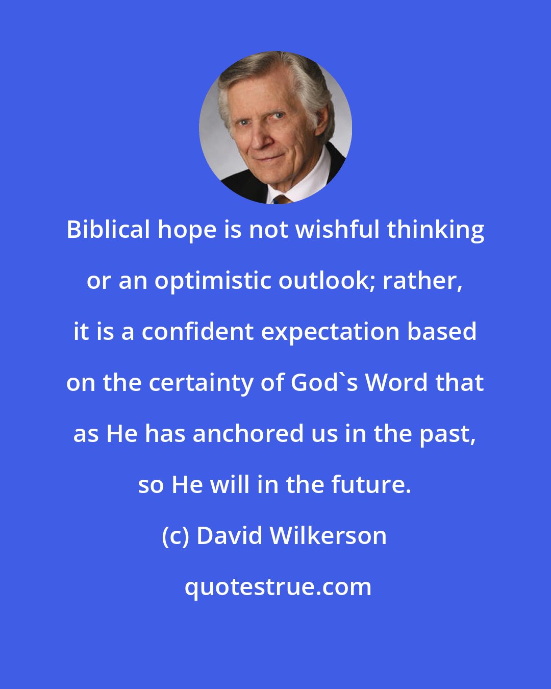 David Wilkerson: Biblical hope is not wishful thinking or an optimistic outlook; rather, it is a confident expectation based on the certainty of God's Word that as He has anchored us in the past, so He will in the future.