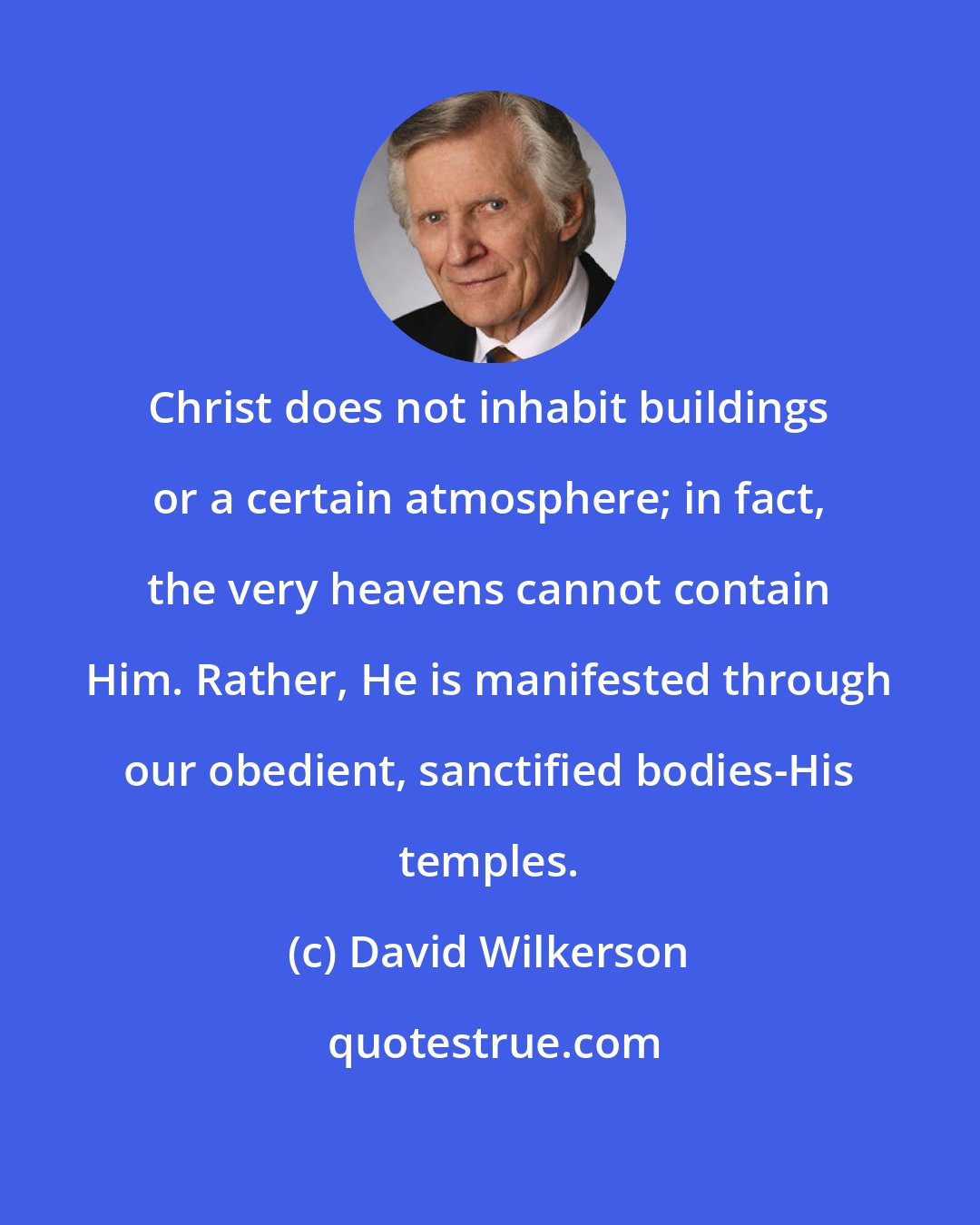 David Wilkerson: Christ does not inhabit buildings or a certain atmosphere; in fact, the very heavens cannot contain Him. Rather, He is manifested through our obedient, sanctified bodies-His temples.