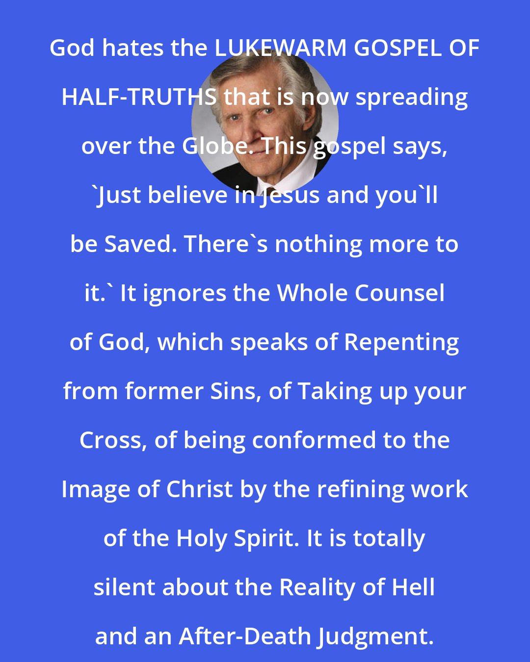 David Wilkerson: God hates the LUKEWARM GOSPEL OF HALF-TRUTHS that is now spreading over the Globe. This gospel says, 'Just believe in Jesus and you'll be Saved. There's nothing more to it.' It ignores the Whole Counsel of God, which speaks of Repenting from former Sins, of Taking up your Cross, of being conformed to the Image of Christ by the refining work of the Holy Spirit. It is totally silent about the Reality of Hell and an After-Death Judgment.