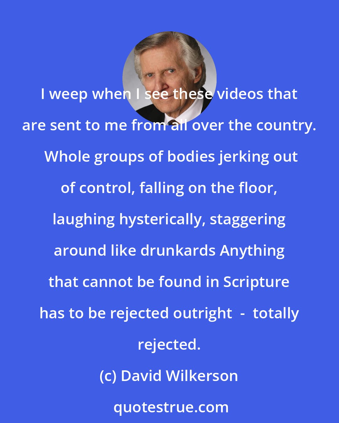 David Wilkerson: I weep when I see these videos that are sent to me from all over the country.  Whole groups of bodies jerking out of control, falling on the floor, laughing hysterically, staggering around like drunkards Anything that cannot be found in Scripture has to be rejected outright  -  totally rejected.