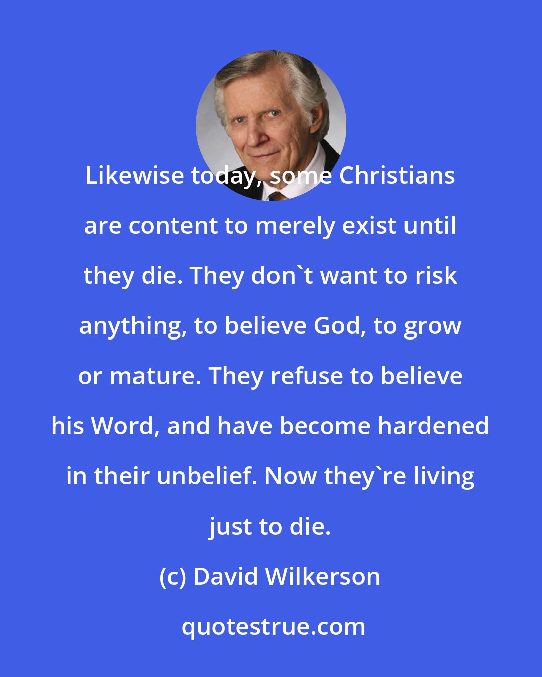 David Wilkerson: Likewise today, some Christians are content to merely exist until they die. They don't want to risk anything, to believe God, to grow or mature. They refuse to believe his Word, and have become hardened in their unbelief. Now they're living just to die.