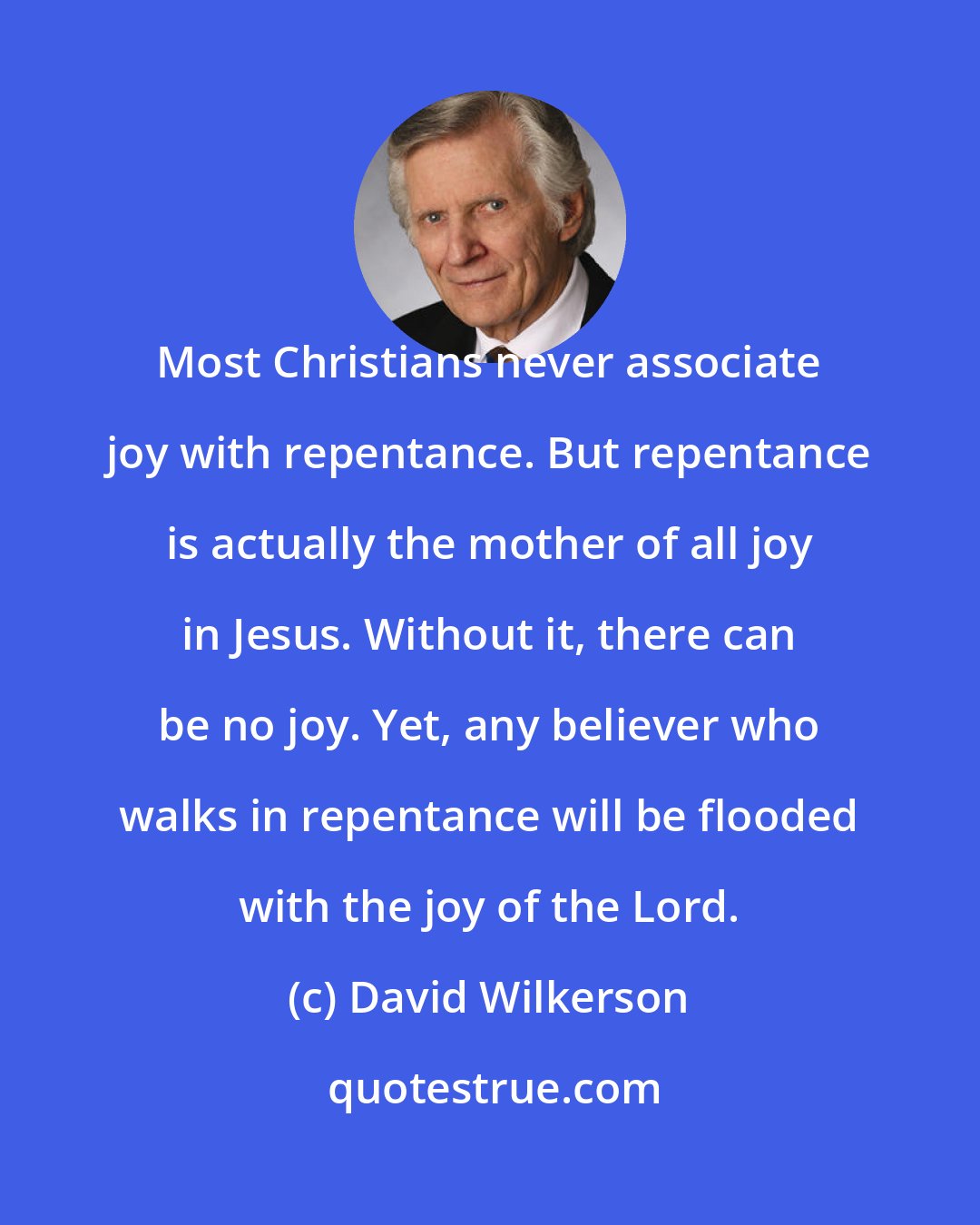 David Wilkerson: Most Christians never associate joy with repentance. But repentance is actually the mother of all joy in Jesus. Without it, there can be no joy. Yet, any believer who walks in repentance will be flooded with the joy of the Lord.