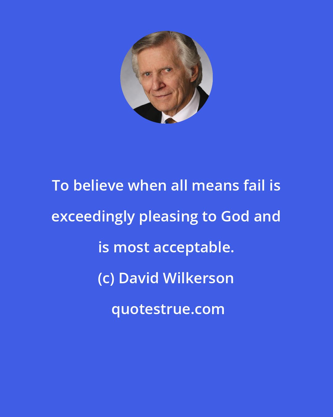 David Wilkerson: To believe when all means fail is exceedingly pleasing to God and is most acceptable.