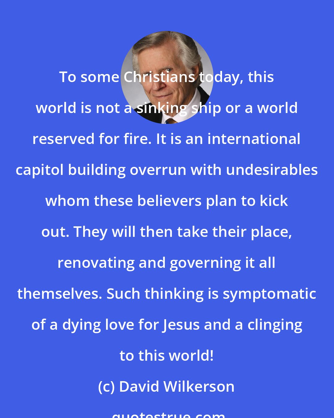 David Wilkerson: To some Christians today, this world is not a sinking ship or a world reserved for fire. It is an international capitol building overrun with undesirables whom these believers plan to kick out. They will then take their place, renovating and governing it all themselves. Such thinking is symptomatic of a dying love for Jesus and a clinging to this world!